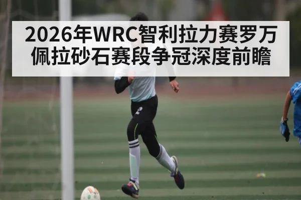 2026年WRC智利拉力赛罗万佩拉砂石赛段争冠深度前瞻