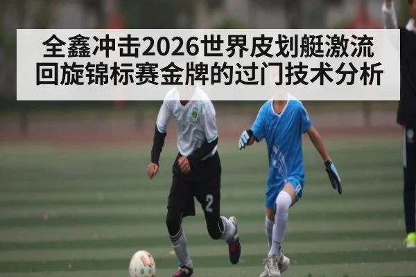 全鑫冲击2026世界皮划艇激流回旋锦标赛金牌的过门技术分析